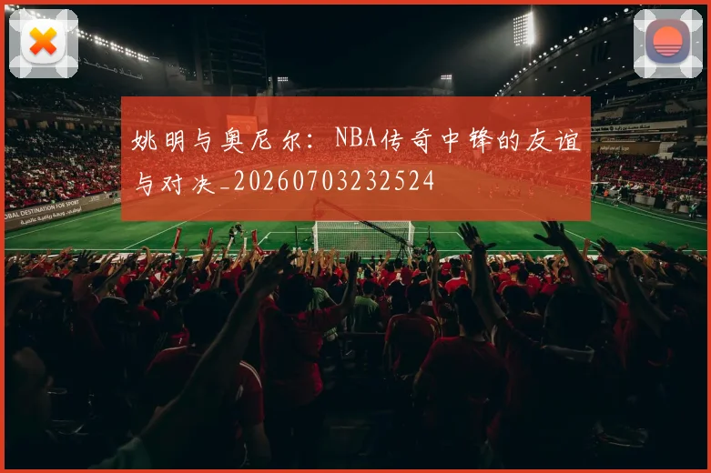 姚明与奥尼尔：NBA传奇中锋的友谊与对决_20260703232524