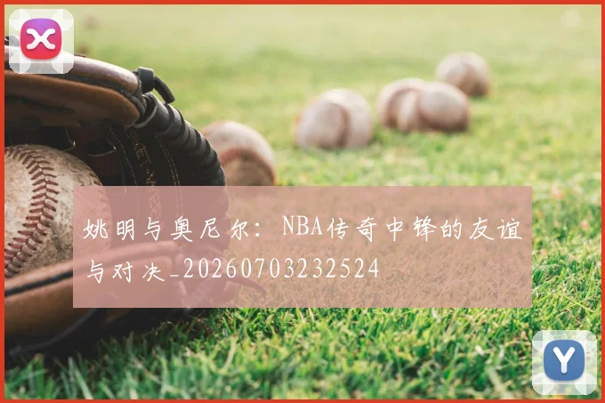 姚明与奥尼尔：NBA传奇中锋的友谊与对决_20260703232524