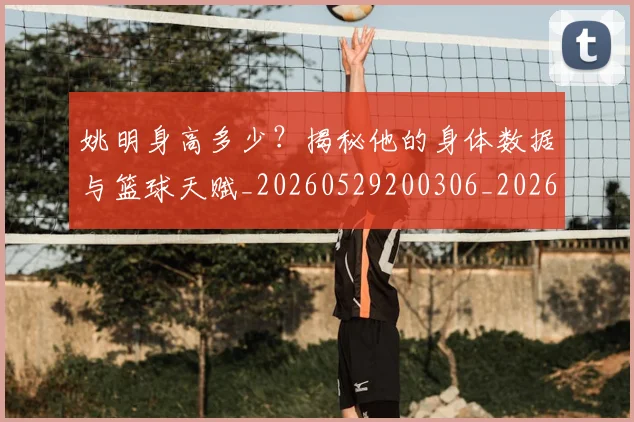 姚明身高多少？揭秘他的身体数据与篮球天赋_20260529200306_20260720192432