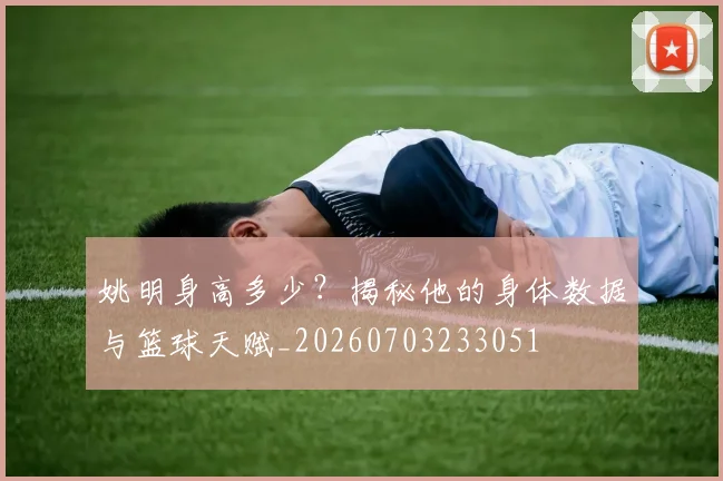 姚明身高多少?揭秘他的身体数据与篮球天赋_20260703233051
