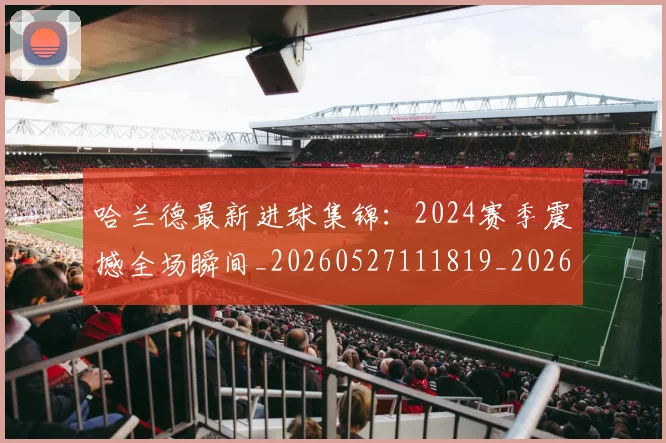 哈兰德最新进球集锦：2024赛季震撼全场瞬间_20260527111819_20260704170503