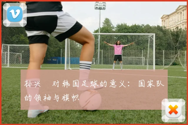 孙兴慜对韩国足球的意义:国家队的领袖与旗帜