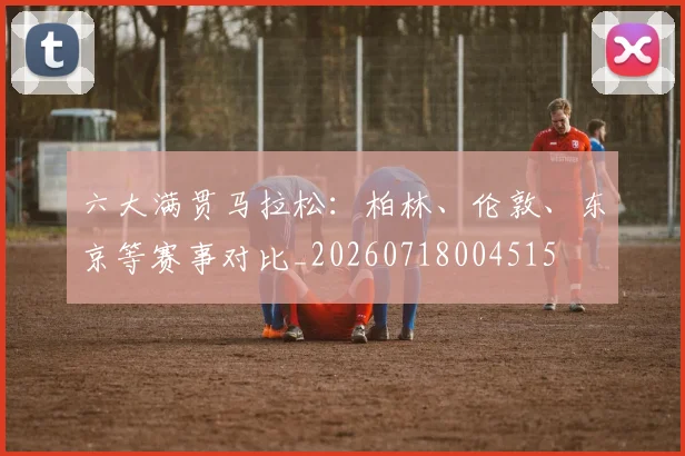 六大满贯马拉松：柏林、伦敦、东京等赛事对比_20260718004515
