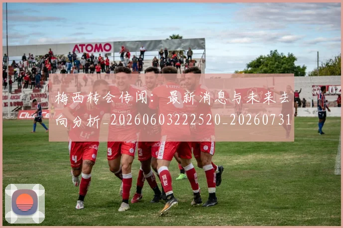 梅西转会传闻:最新消息与未来去向分析_20260603222520_20260731182702