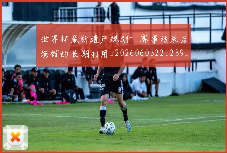 世界杯最新遗产规划：赛事结束后场馆的长期利用_20260603221239_20260702195939