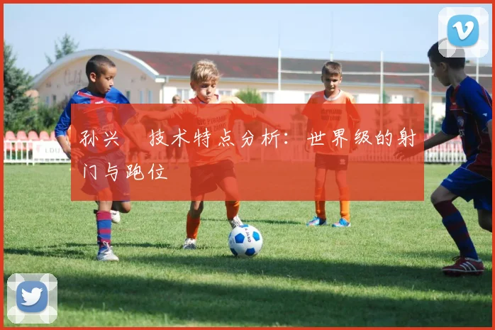 孙兴慜技术特点分析:世界级的射门与跑位