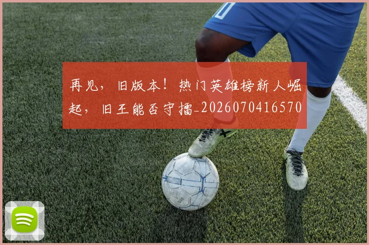 再见，旧版本！热门英雄榜新人崛起，旧王能否守擂_20260704165706