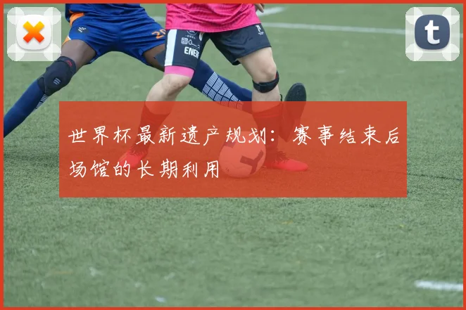 世界杯最新遗产规划：赛事结束后场馆的长期利用