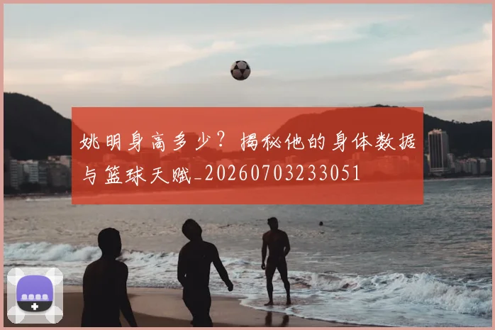 姚明身高多少?揭秘他的身体数据与篮球天赋_20260703233051