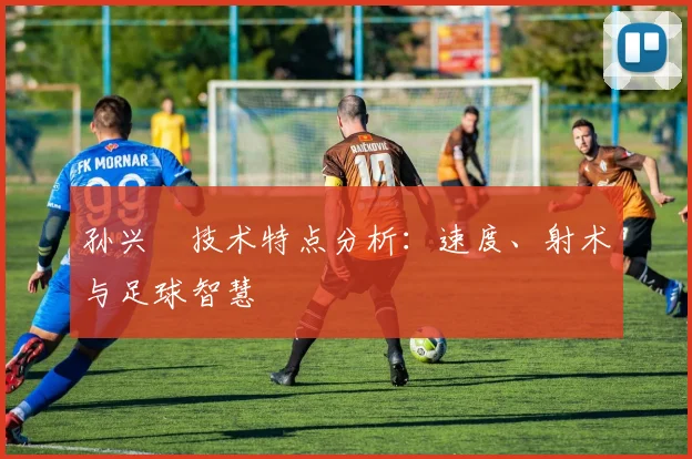 孙兴慜技术特点分析：速度、射术与足球智慧