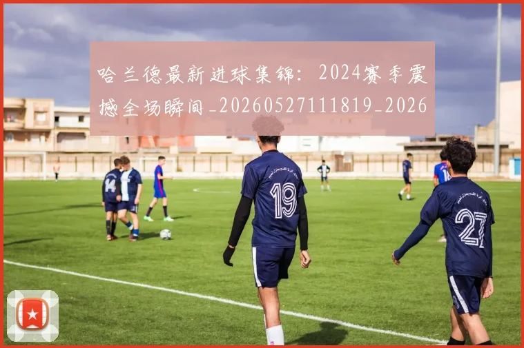 哈兰德最新进球集锦：2024赛季震撼全场瞬间_20260527111819_20260704170503