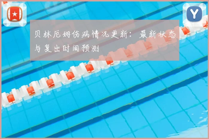 贝林厄姆伤病情况更新：最新状态与复出时间预测