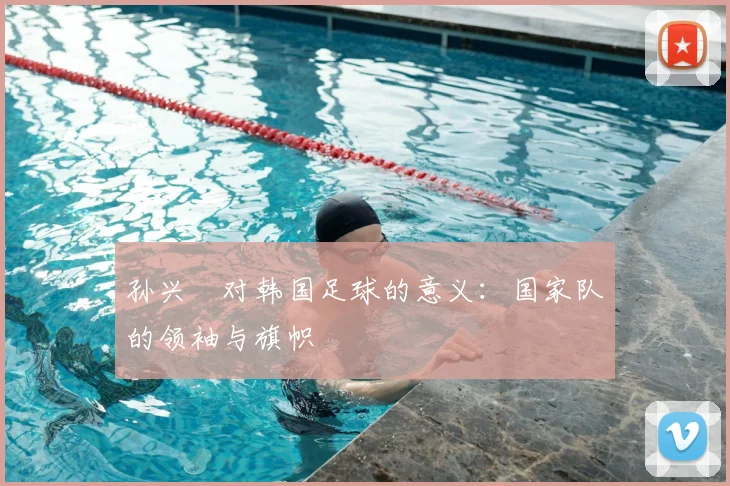 孙兴慜对韩国足球的意义：国家队的领袖与旗帜