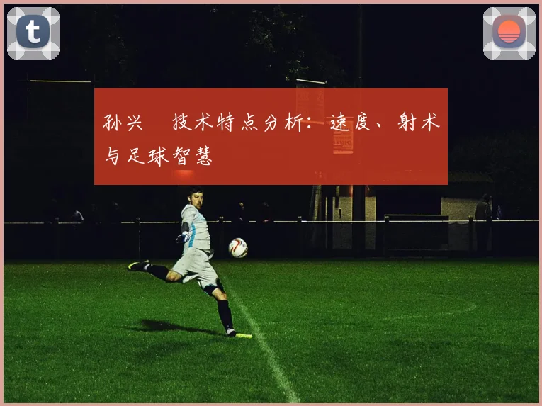 孙兴慜技术特点分析:速度、射术与足球智慧