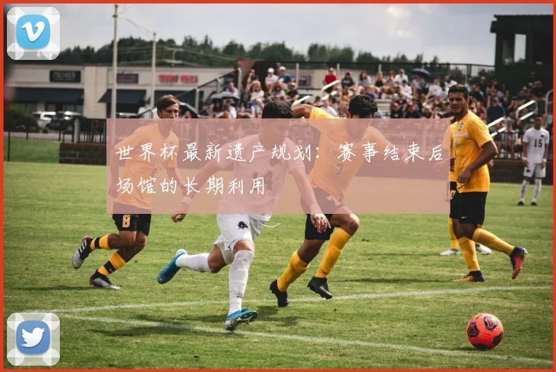 世界杯最新遗产规划：赛事结束后场馆的长期利用
