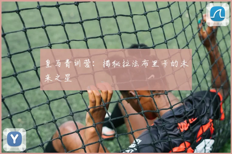 皇马青训营：揭秘拉法布里卡的未来之星